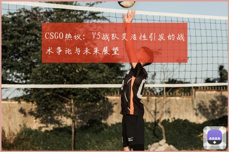 CSGO热议：V5战队灵活性引发的战术争论与未来展望
