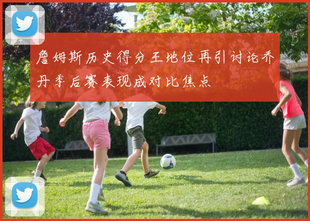 詹姆斯历史得分王地位再引讨论乔丹季后赛表现成对比焦点