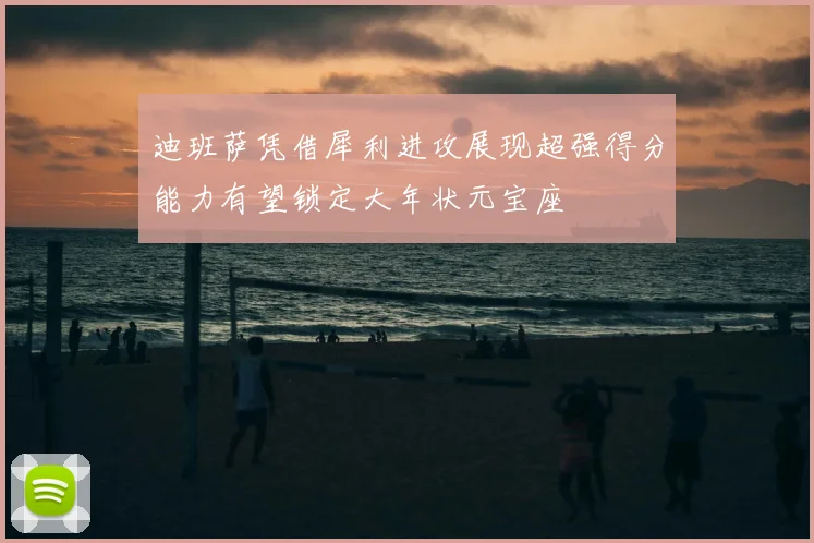 迪班萨凭借犀利进攻展现超强得分能力有望锁定大年状元宝座