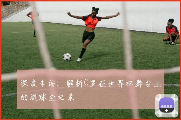 深度专访：解析C罗在世界杯舞台上的进球全记录