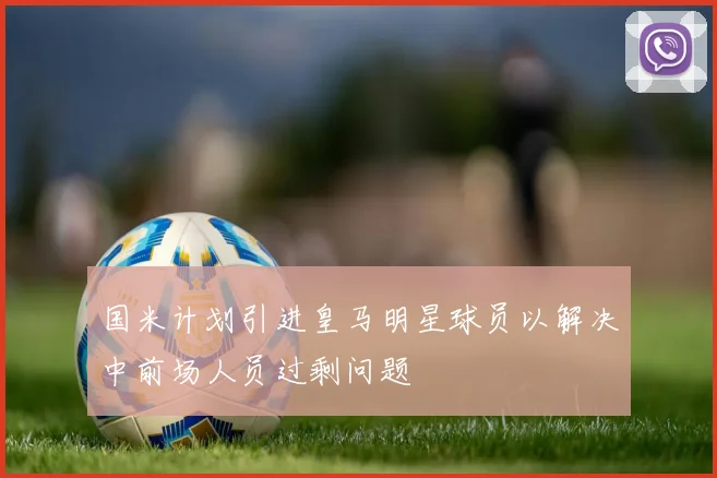 国米计划引进皇马明星球员以解决中前场人员过剩问题