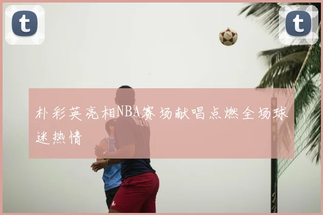 朴彩英亮相NBA赛场献唱点燃全场球迷热情