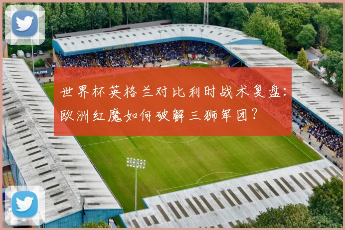 世界杯英格兰对比利时战术复盘：欧洲红魔如何破解三狮军团？