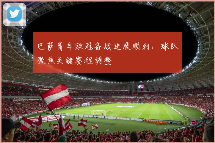 巴萨青年欧冠备战进展顺利,球队聚焦关键赛程调整