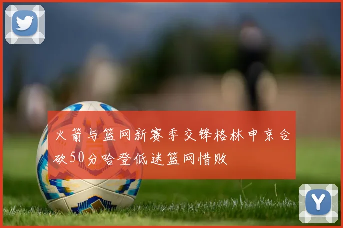 火箭与篮网新赛季交锋格林申京合砍50分哈登低迷篮网惜败
