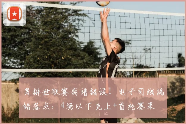 男排世联赛离谱错误!电子司线搞错落点,4场以下克上+首轮赛果