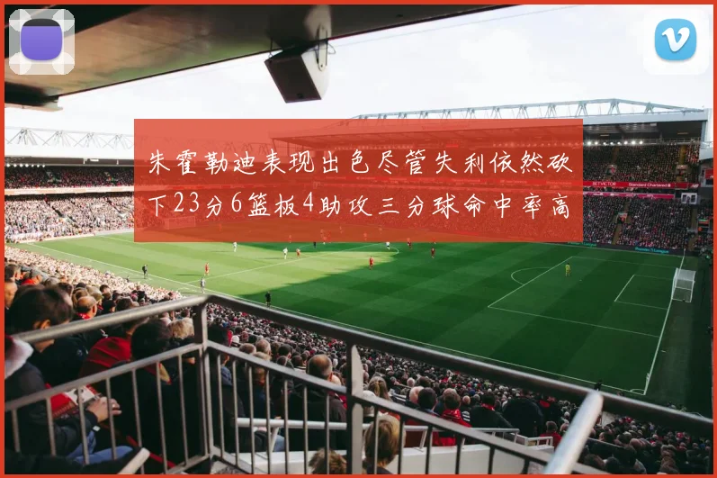 朱霍勒迪表现出色尽管失利依然砍下23分6篮板4助攻三分球命中率高达50