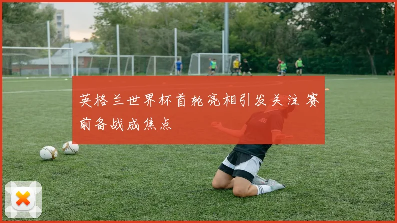 英格兰世界杯首轮亮相引发关注 赛前备战成焦点