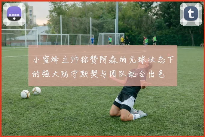 小蜜蜂主帅称赞阿森纳无球状态下的强大防守默契与团队配合出色