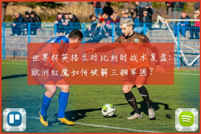 世界杯英格兰对比利时战术复盘：欧洲红魔如何破解三狮军团？
