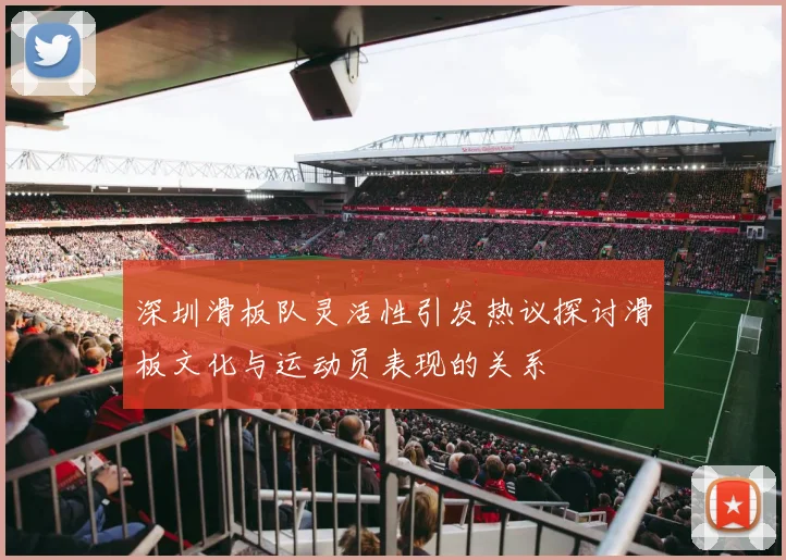 深圳滑板队灵活性引发热议探讨滑板文化与运动员表现的关系