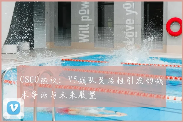 CSGO热议：V5战队灵活性引发的战术争论与未来展望