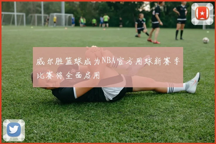 威尔胜篮球成为NBA官方用球新赛季比赛将全面启用