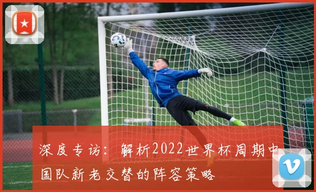 深度专访：解析2022世界杯周期中国队新老交替的阵容策略
