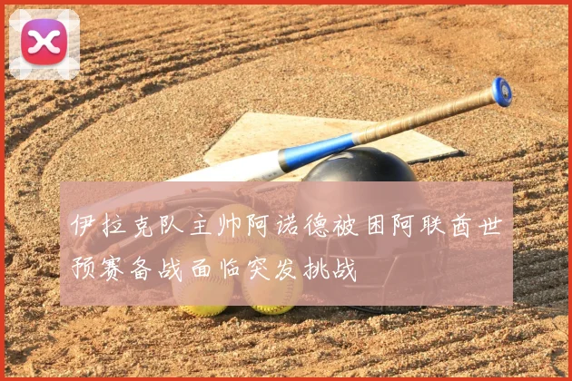 伊拉克队主帅阿诺德被困阿联酋世预赛备战面临突发挑战