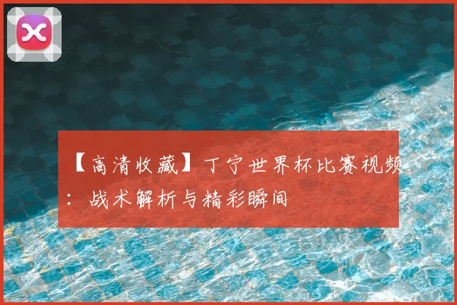 【高清收藏】丁宁世界杯比赛视频:战术解析与精彩瞬间