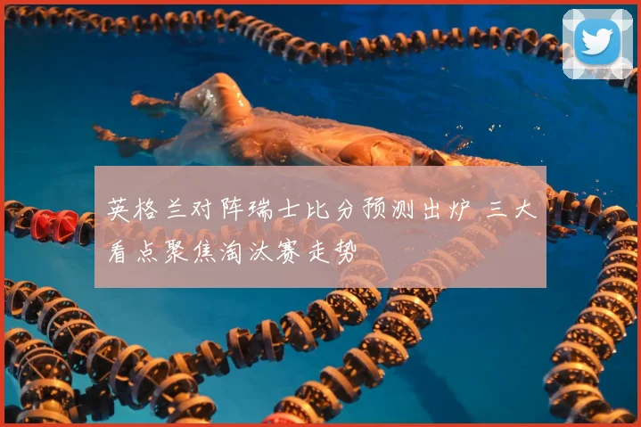 英格兰对阵瑞士比分预测出炉 三大看点聚焦淘汰赛走势