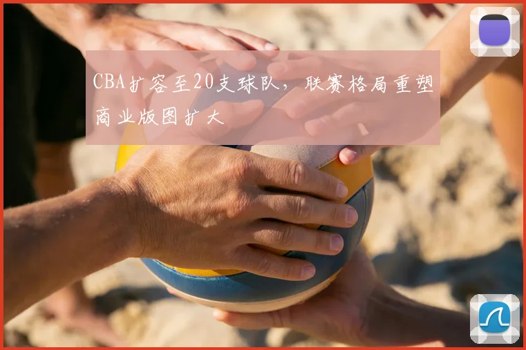 CBA扩容至20支球队，联赛格局重塑商业版图扩大