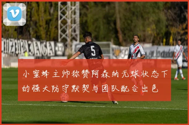 小蜜蜂主帅称赞阿森纳无球状态下的强大防守默契与团队配合出色