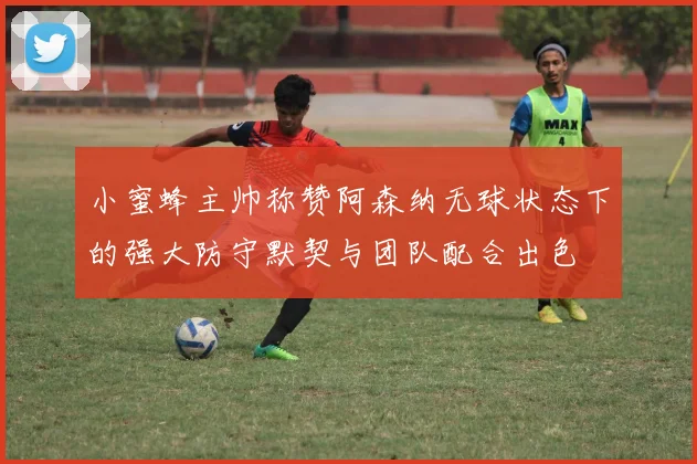 小蜜蜂主帅称赞阿森纳无球状态下的强大防守默契与团队配合出色
