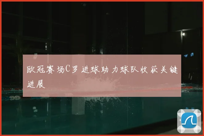 欧冠赛场C罗进球助力球队收获关键进展
