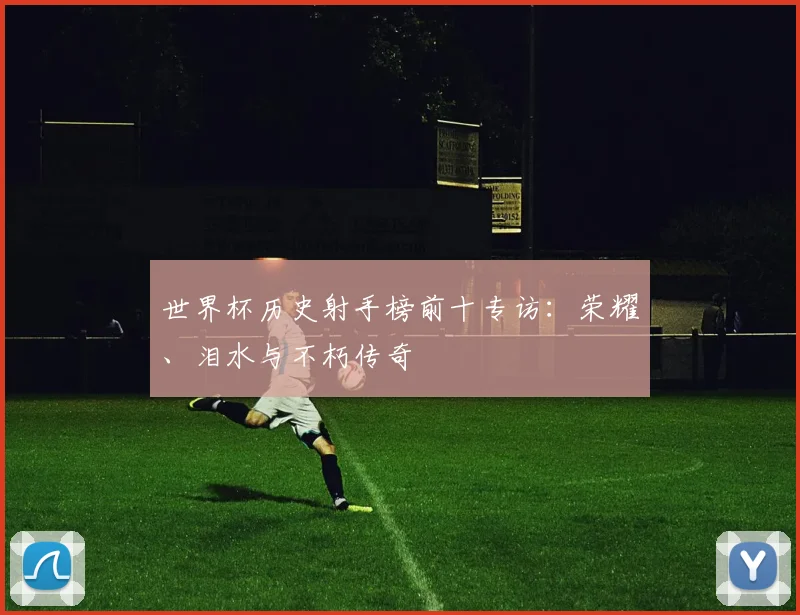 世界杯历史射手榜前十专访：荣耀、泪水与不朽传奇