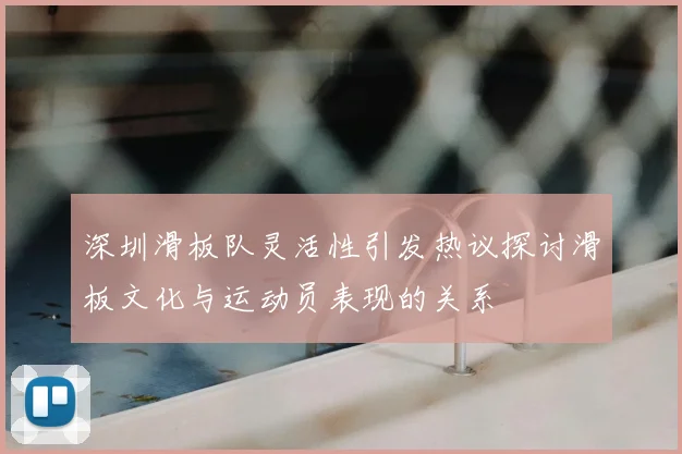 深圳滑板队灵活性引发热议探讨滑板文化与运动员表现的关系