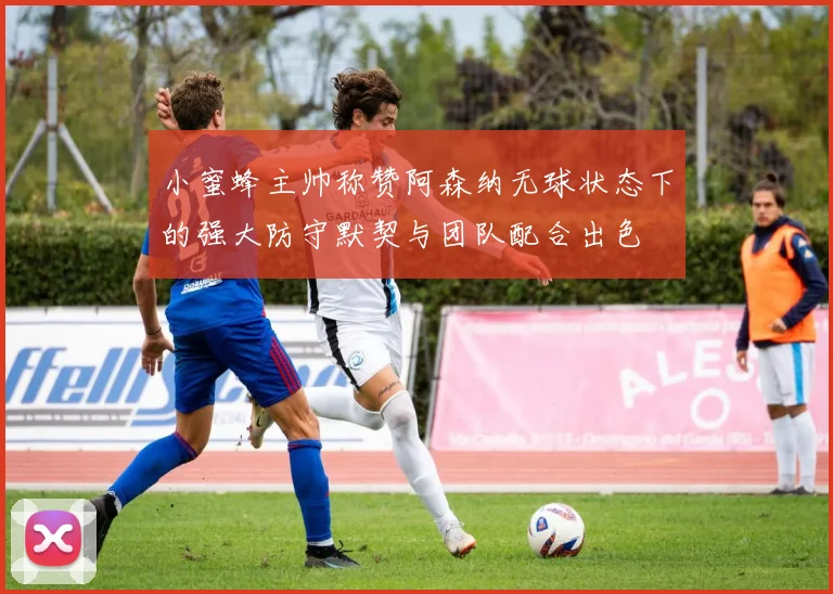 小蜜蜂主帅称赞阿森纳无球状态下的强大防守默契与团队配合出色