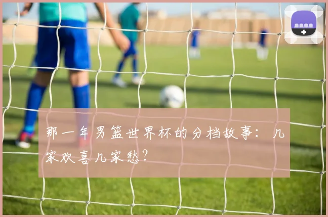 那一年男篮世界杯的分档故事：几家欢喜几家愁？
