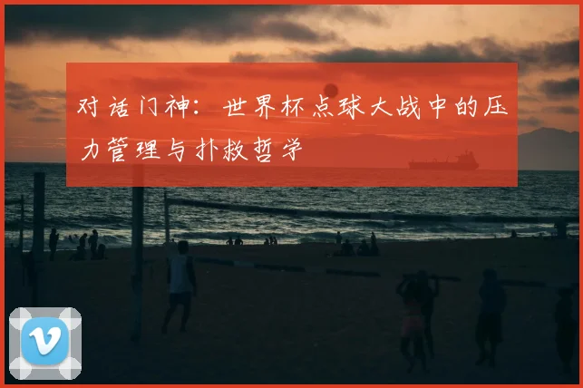 对话门神：世界杯点球大战中的压力管理与扑救哲学