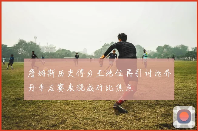 詹姆斯历史得分王地位再引讨论乔丹季后赛表现成对比焦点