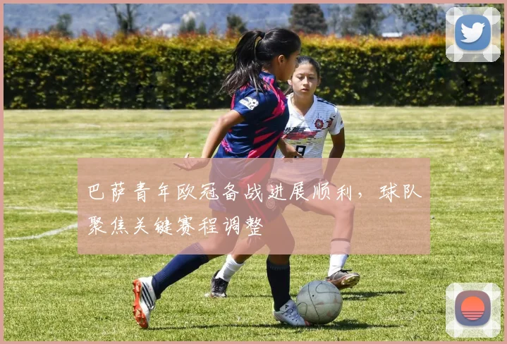 巴萨青年欧冠备战进展顺利,球队聚焦关键赛程调整