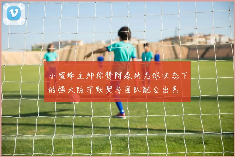 小蜜蜂主帅称赞阿森纳无球状态下的强大防守默契与团队配合出色