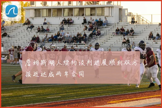 詹姆斯湖人续约谈判进展顺利双方接近达成两年合同