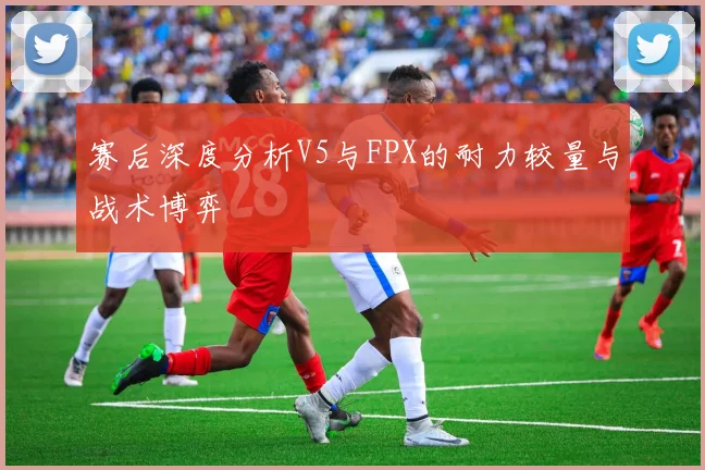 赛后深度分析V5与FPX的耐力较量与战术博弈