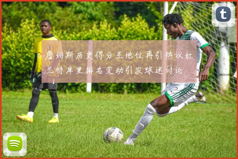 詹姆斯历史得分王地位再引热议杜兰特库里排名变动引发球迷讨论