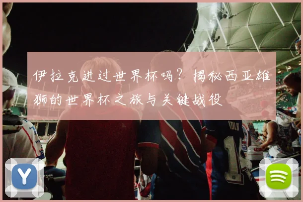 伊拉克进过世界杯吗?揭秘西亚雄狮的世界杯之旅与关键战役