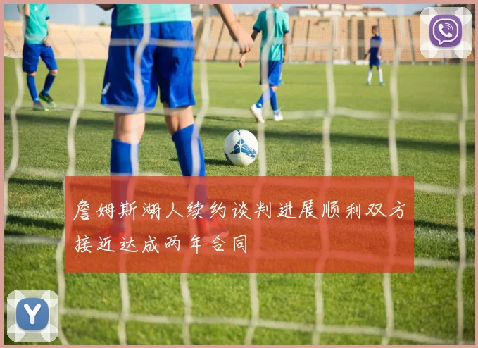詹姆斯湖人续约谈判进展顺利双方接近达成两年合同