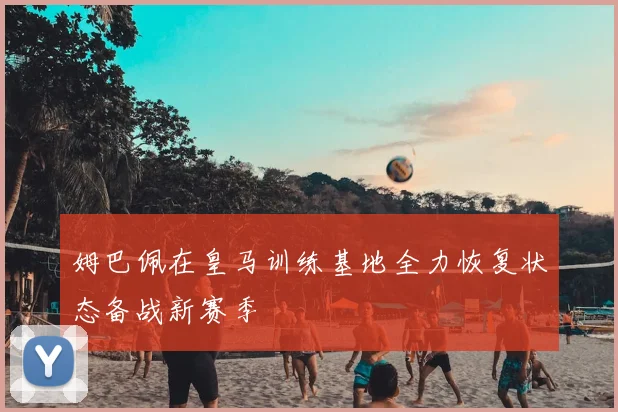 姆巴佩在皇马训练基地全力恢复状态备战新赛季