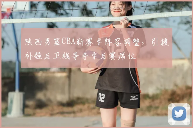 陕西男篮CBA新赛季阵容调整，引援补强后卫线争夺季后赛席位