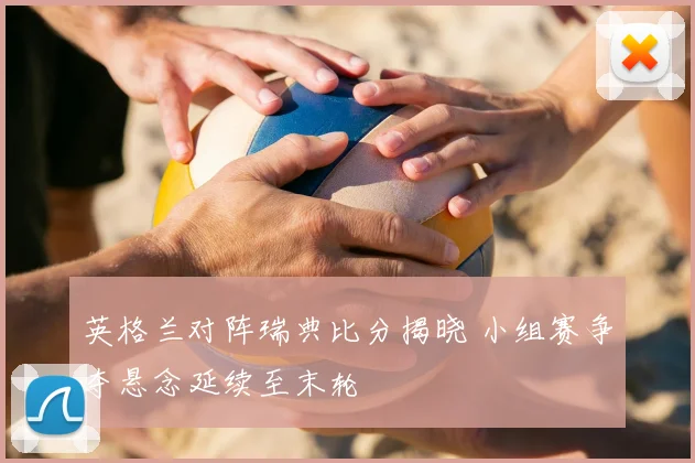 英格兰对阵瑞典比分揭晓 小组赛争夺悬念延续至末轮