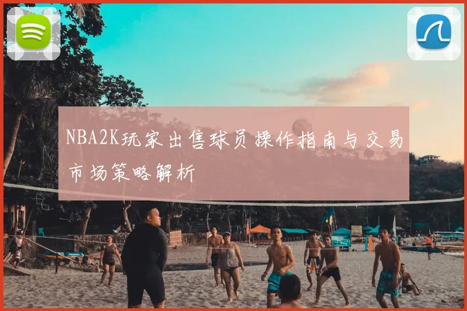 NBA2K玩家出售球员操作指南与交易市场策略解析