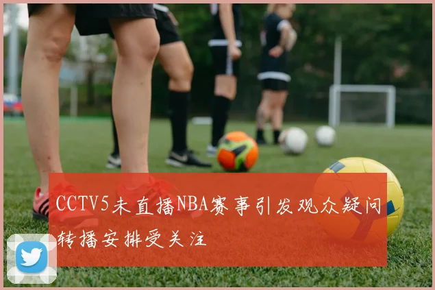 CCTV5未直播NBA赛事引发观众疑问转播安排受关注