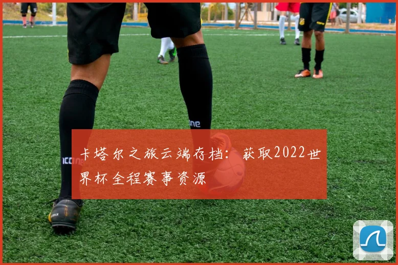 卡塔尔之旅云端存档:获取2022世界杯全程赛事资源