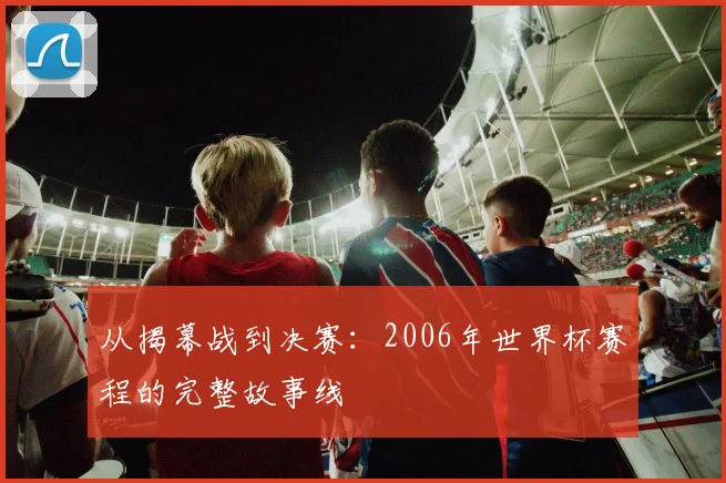 从揭幕战到决赛：2006年世界杯赛程的完整故事线