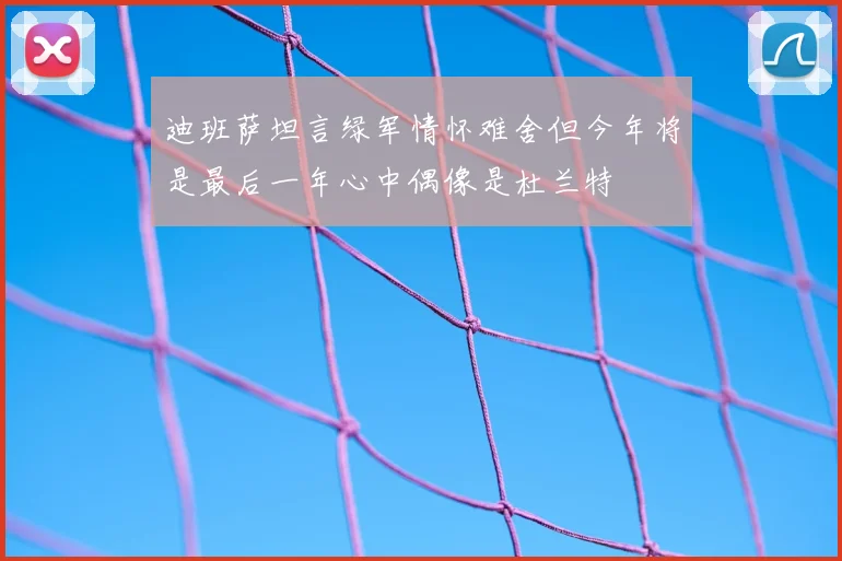 迪班萨坦言绿军情怀难舍但今年将是最后一年心中偶像是杜兰特