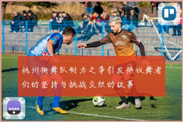 杭州街舞队耐力之争引发热议舞者们的坚持与挑战交织的故事