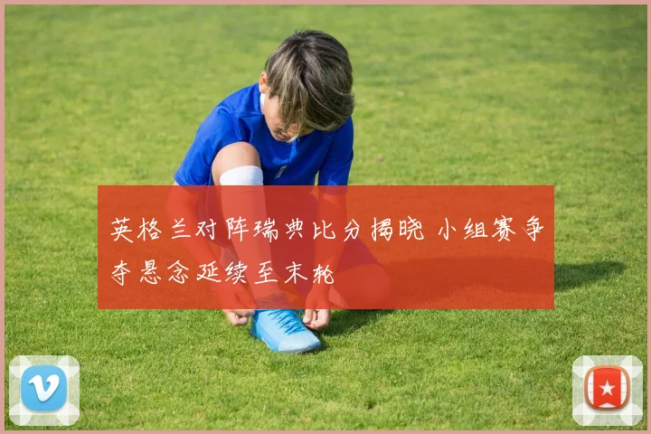 英格兰对阵瑞典比分揭晓 小组赛争夺悬念延续至末轮