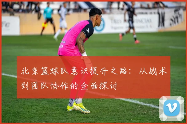 北京篮球队意识提升之路：从战术到团队协作的全面探讨