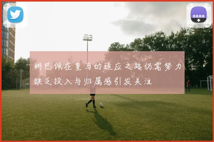 姆巴佩在皇马的适应之路仍需努力缺乏投入与归属感引发关注